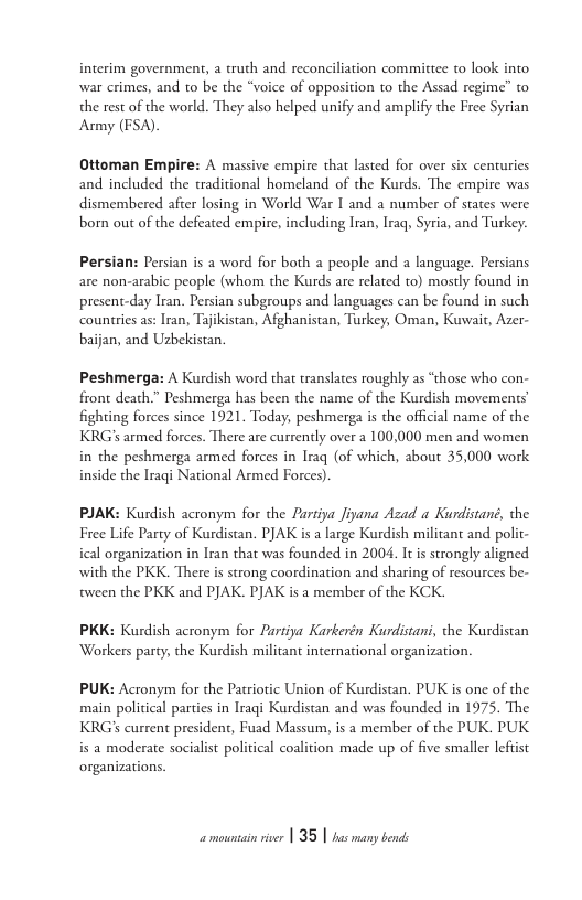interim government, a truth and reconciliation committee to look into war crimes, and to be the “voice of opposition to the Assad regime’” o the rest of the world. They also helped unify and amplify the Free Syrian Asmy (FSA).  Ottoman Empire: A massive empire that lasted for over six centuries and included the traditional homeland of the Kurds. The empire was dismembered after losing in World War I and a number of states were born out of the defeated empire, including Iran, Iraq, Syria, and Turkey. Persian: Persian is a word for both a people and a language. Persians are non-arabic people (whom the Kurds are related to) mostly found in present-day Iran. Persian subgroups and languages can be found in such countries as: Iran, Tajikistan, Afghanistan, Turkey, Oman, Kuwait, Azer- baijan, and Usbekistan.  Peshmerga: A Kurdish word that translates roughly as “those who con- front death.” Peshmerga has been the name of the Kurdish movements’ fighting forces since 1921. Today, peshmerga is the official name of the KRG’s armed forces. There are currently over a 100,000 men and women in the peshmerga armed forces in Iraq (of which, about 35,000 work inside the Iragi National Armed Forces).  PJAK: Kurdish acronym for the Partipa Jiyana Azad a Kurdistané, the Free Life Party of Kurdistan. PJAK is a large Kurdish militant and polit- ical organization in Iran that was founded in 2004, Itis strongly aligned with the PKK. There is strong coordination and sharing of resources be- tween the PKK and PJAK. PJAK is a member of the KCK.  PKK: Kurdish acronym for Partiya Karkerén Kurdistani, the Kurdistan Workers party, the Kurdish militant international organization.  PUK: Acronym for the Patriotic Union of Kurdistan. PUK is one of the main political parties in Iraqi Kurdistan and was founded in 1975. The KRGS current president, Fuad Massum, is a member of the PUK. PUK is a moderate socialist political coalition made up of five smaller lefiist organizations.  amountain river | 35 | has many bends 